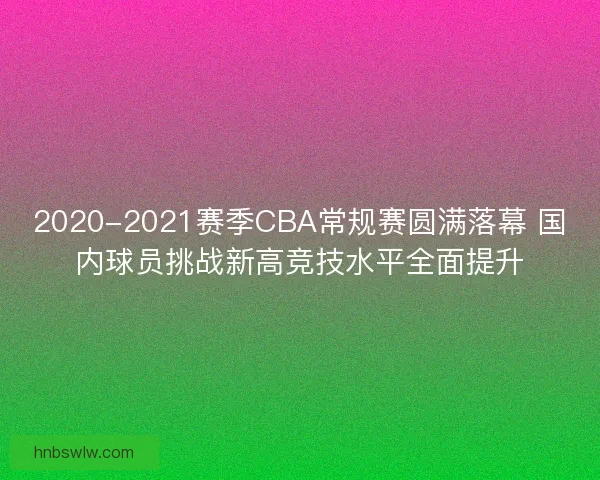 2020-2021赛季CBA常规赛圆满落幕 国内球员挑战新高竞技水平全面提升
