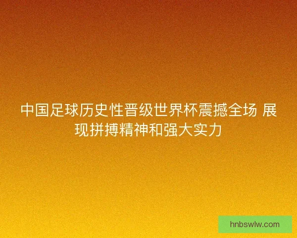 中国足球历史性晋级世界杯震撼全场 展现拼搏精神和强大实力