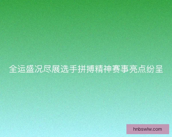 全运盛况尽展选手拼搏精神赛事亮点纷呈