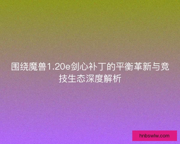 围绕魔兽1.20e剑心补丁的平衡革新与竞技生态深度解析