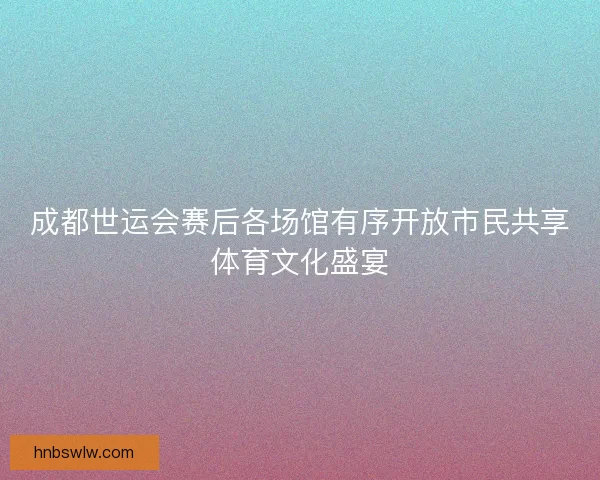 成都世运会赛后各场馆有序开放市民共享体育文化盛宴