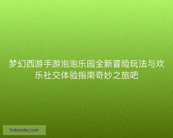 梦幻西游手游泡泡乐园全新冒险玩法与欢乐社交体验指南奇妙之旅吧 梦幻西游手游泡泡乐园全新冒险玩法与欢乐社交体验指南奇妙之旅吧