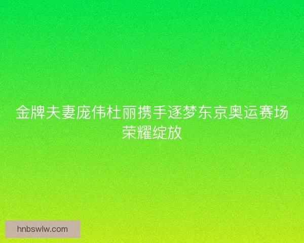 金牌夫妻庞伟杜丽携手逐梦东京奥运赛场荣耀绽放