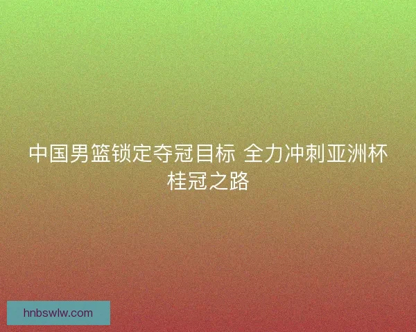 中国男篮锁定夺冠目标 全力冲刺亚洲杯桂冠之路