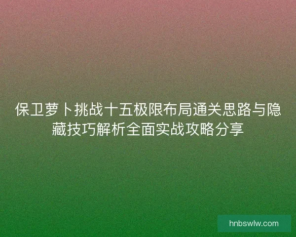 保卫萝卜挑战十五极限布局通关思路与隐藏技巧解析全面实战攻略分享 保卫萝卜挑战十五极限布局通关思路与隐藏技巧解析全面实战攻略分享