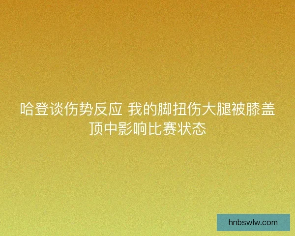 哈登谈伤势反应 我的脚扭伤大腿被膝盖顶中影响比赛状态 哈登谈伤势反应 我的脚扭伤大腿被膝盖顶中影响比赛状态