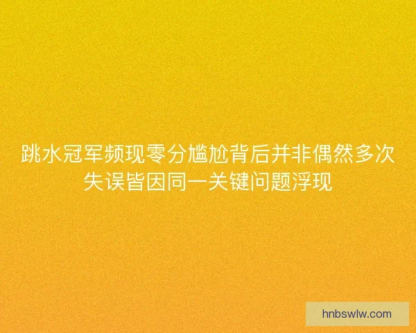 跳水冠军频现零分尴尬背后并非偶然多次失误皆因同一关键问题浮现