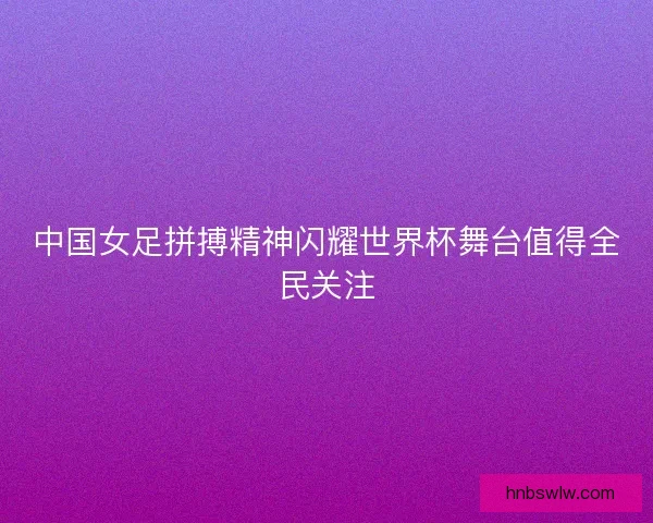 中国女足拼搏精神闪耀世界杯舞台值得全民关注
