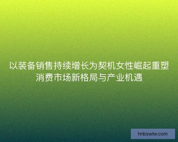 以装备销售持续增长为契机女性崛起重塑消费市场新格局与产业机遇