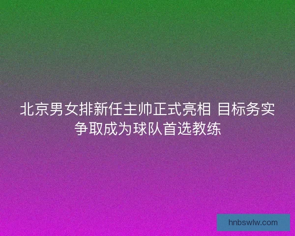 北京男女排新任主帅正式亮相 目标务实争取成为球队首选教练