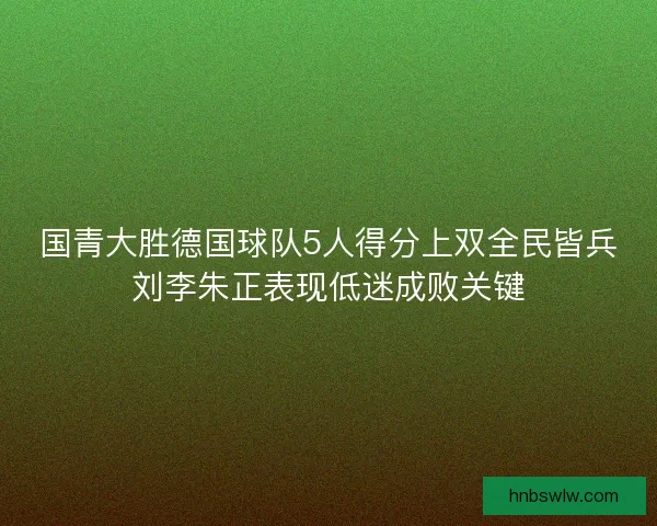国青大胜德国球队5人得分上双全民皆兵刘李朱正表现低迷成败关键