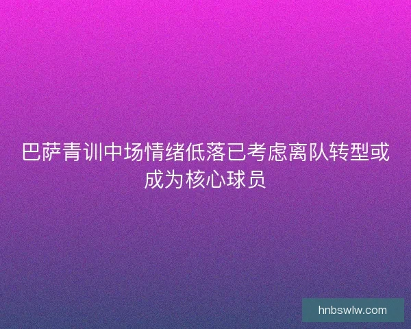 巴萨青训中场情绪低落已考虑离队转型或成为核心球员