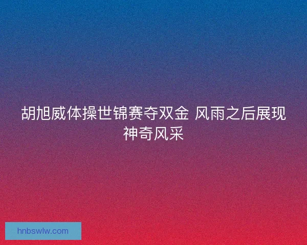胡旭威体操世锦赛夺双金 风雨之后展现神奇风采