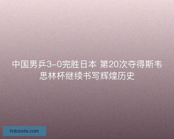 中国男乒3-0完胜日本 第20次夺得斯韦思林杯继续书写辉煌历史