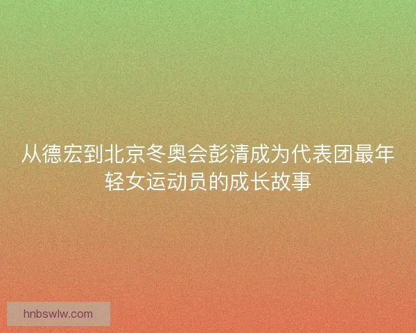 从德宏到北京冬奥会彭清成为代表团最年轻女运动员的成长故事