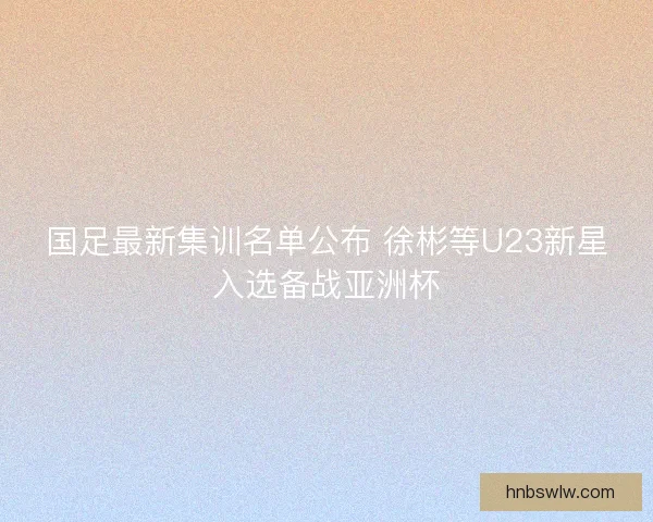 国足最新集训名单公布 徐彬等U23新星入选备战亚洲杯