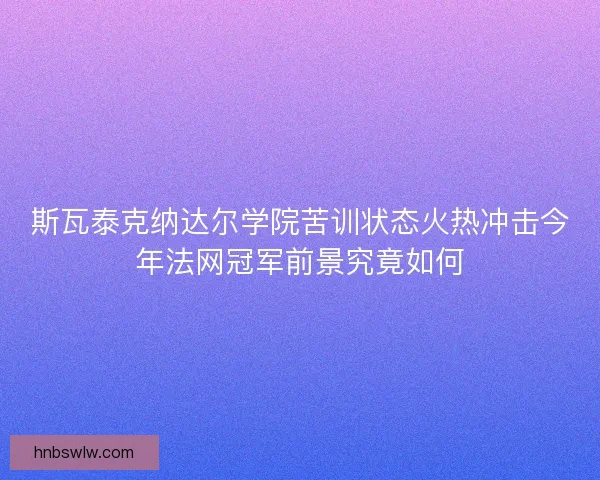 斯瓦泰克纳达尔学院苦训状态火热冲击今年法网冠军前景究竟如何