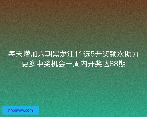 每天增加六期黑龙江11选5开奖频次助力更多中奖机会一周内开奖达88期