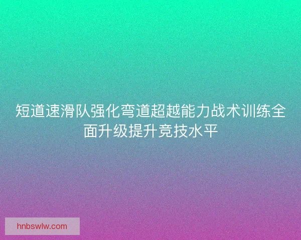 短道速滑队强化弯道超越能力战术训练全面升级提升竞技水平