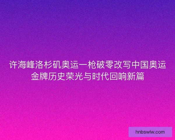 许海峰洛杉矶奥运一枪破零改写中国奥运金牌历史荣光与时代回响新篇