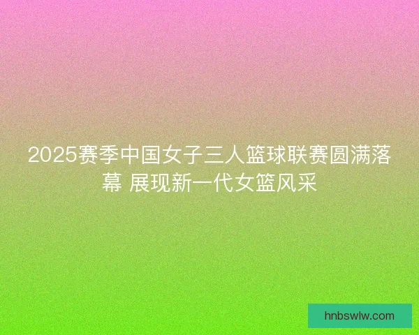 2025赛季中国女子三人篮球联赛圆满落幕 展现新一代女篮风采