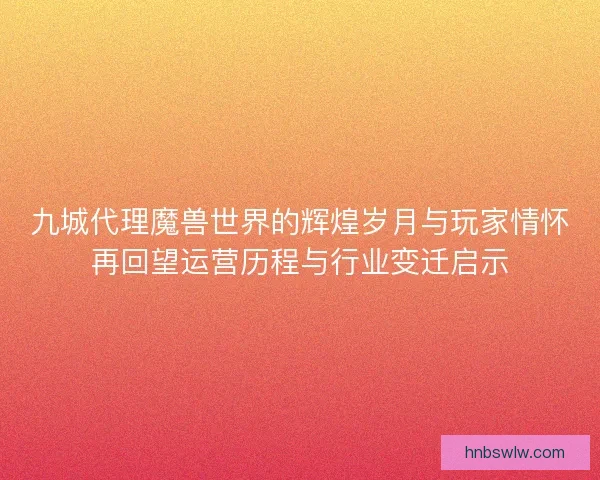 九城代理魔兽世界的辉煌岁月与玩家情怀再回望运营历程与行业变迁启示
