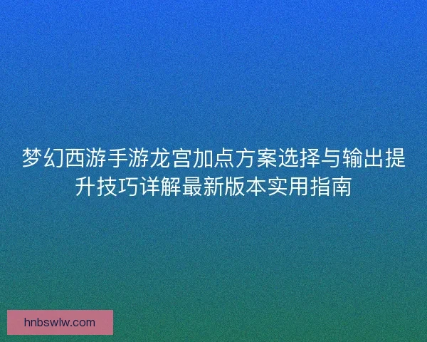 梦幻西游手游龙宫加点方案选择与输出提升技巧详解最新版本实用指南