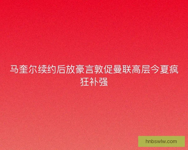 马奎尔续约后放豪言敦促曼联高层今夏疯狂补强