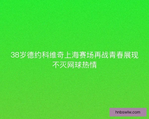 38岁德约科维奇上海赛场再战青春展现不灭网球热情