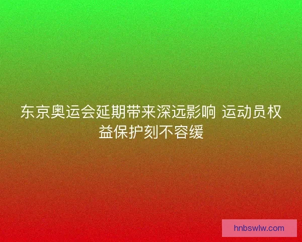 东京奥运会延期带来深远影响 运动员权益保护刻不容缓