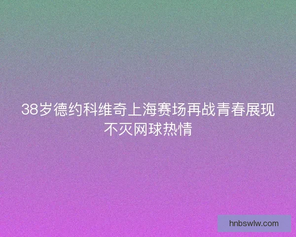 38岁德约科维奇上海赛场再战青春展现不灭网球热情