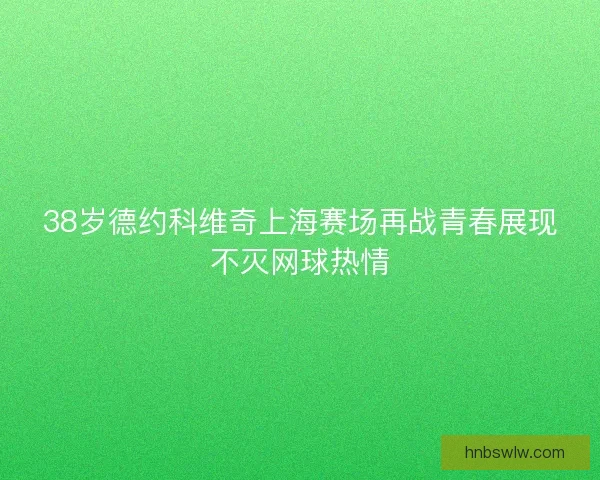 38岁德约科维奇上海赛场再战青春展现不灭网球热情