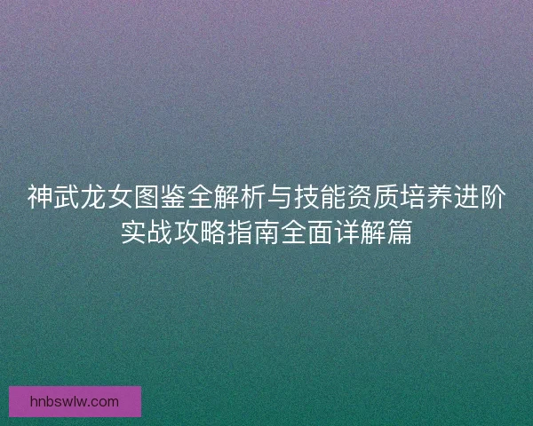 神武龙女图鉴全解析与技能资质培养进阶实战攻略指南全面详解篇