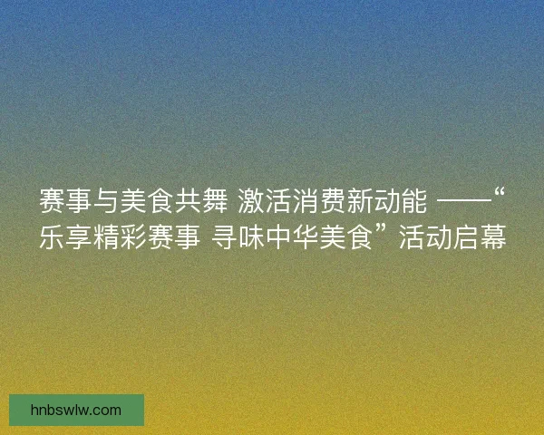 赛事与美食共舞 激活消费新动能 ——“乐享精彩赛事 寻味中华美食” 活动启幕