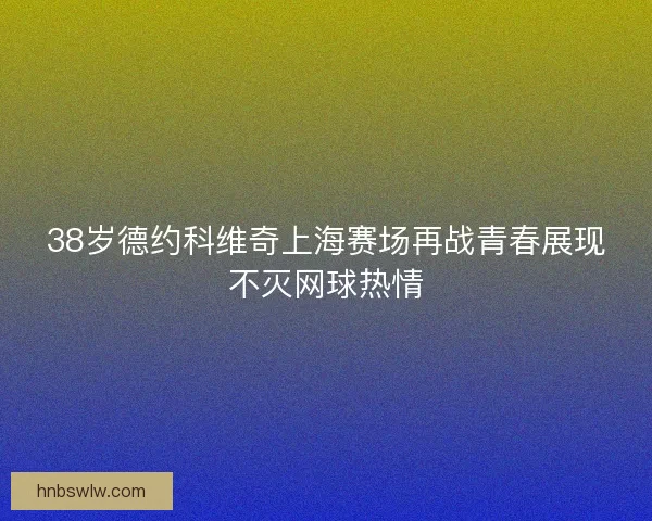 38岁德约科维奇上海赛场再战青春展现不灭网球热情