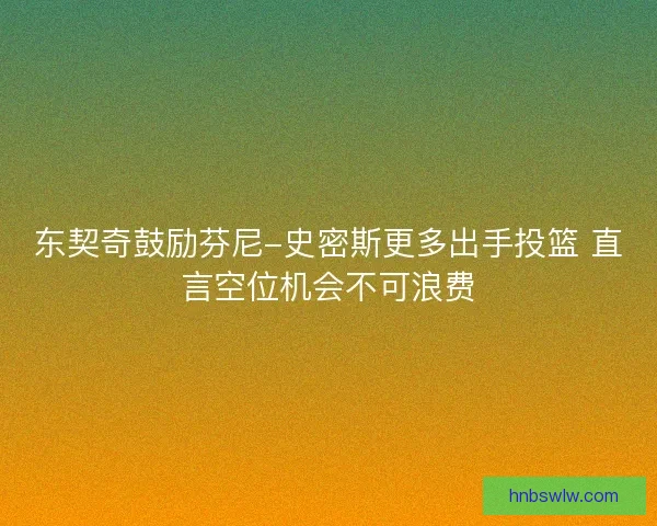 东契奇鼓励芬尼-史密斯更多出手投篮 直言空位机会不可浪费
